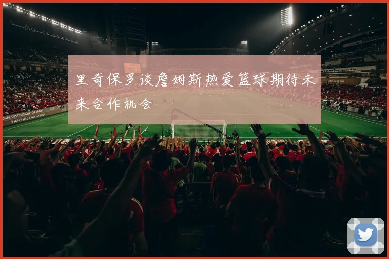 里奇保罗谈詹姆斯热爱篮球期待未来合作机会