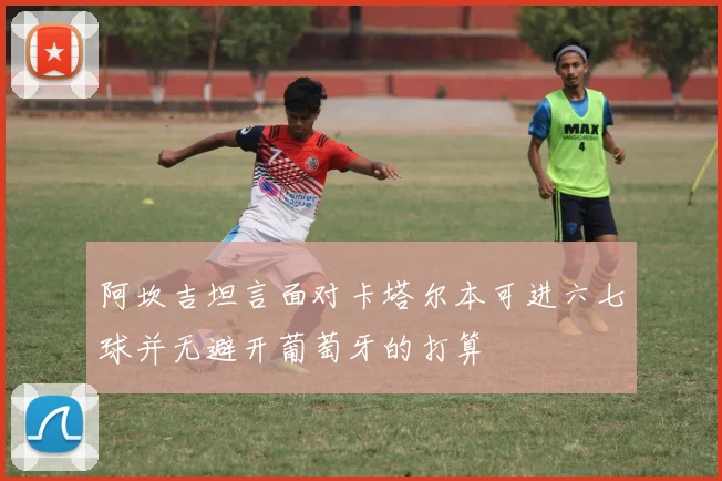 阿坎吉坦言面对卡塔尔本可进六七球并无避开葡萄牙的打算