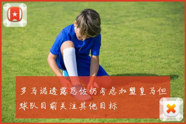 罗马诺透露恩佐仍考虑加盟皇马但球队目前关注其他目标