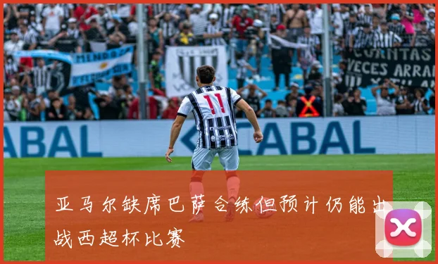 亚马尔缺席巴萨合练但预计仍能出战西超杯比赛
