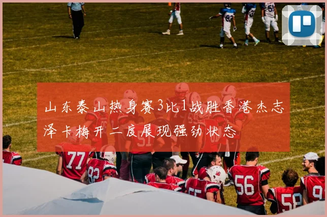 山东泰山热身赛3比1战胜香港杰志泽卡梅开二度展现强劲状态
