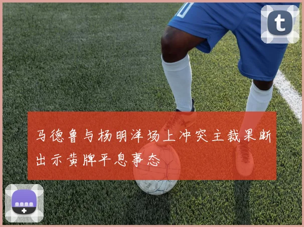 马德鲁与杨明洋场上冲突主裁果断出示黄牌平息事态
