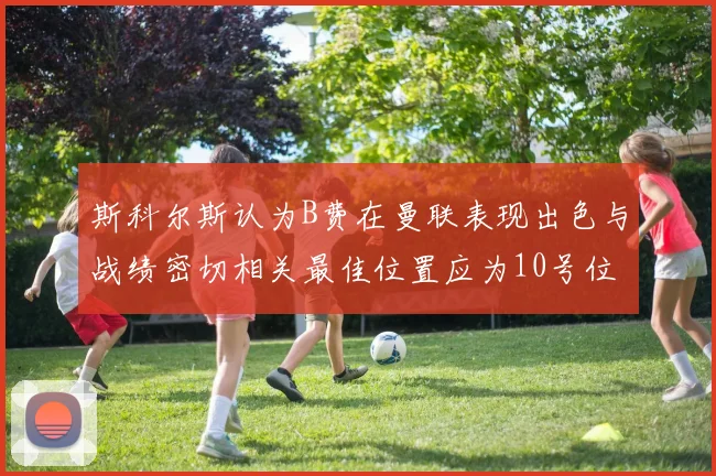 斯科尔斯认为B费在曼联表现出色与战绩密切相关最佳位置应为10号位