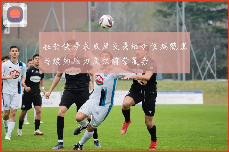 独行侠寻求浓眉交易机会伤病隐患与续约压力交织前景复杂