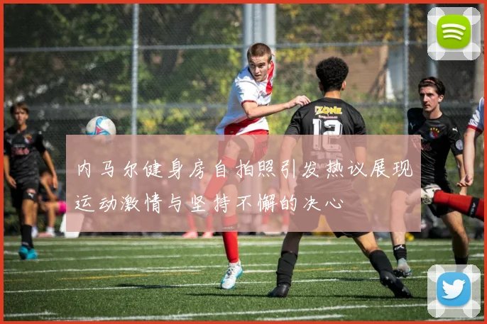 内马尔健身房自拍照引发热议展现运动激情与坚持不懈的决心