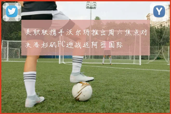 美职联携手沃尔玛推出周六焦点对决洛杉矶FC迎战迈阿密国际