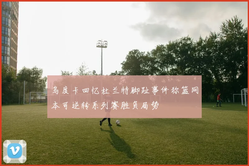 乌度卡回忆杜兰特脚趾事件称篮网本可逆转系列赛胜负局势
