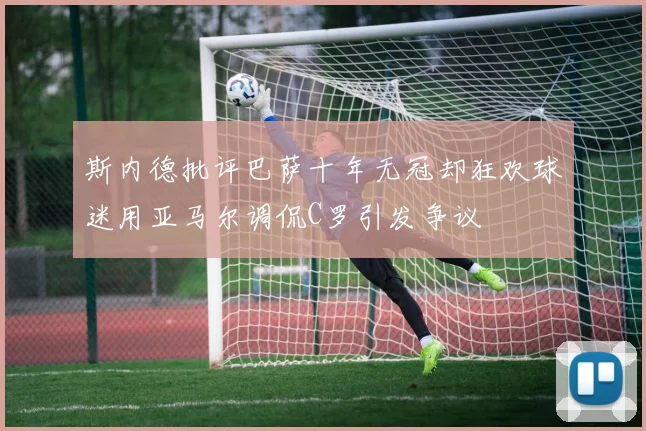 斯内德批评巴萨十年无冠却狂欢球迷用亚马尔调侃C罗引发争议