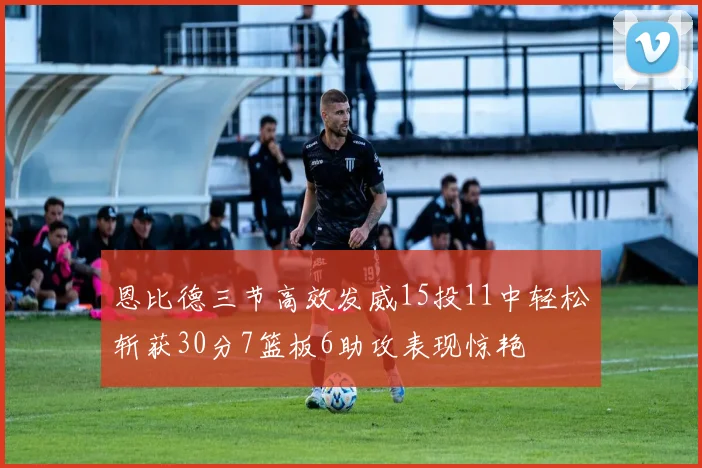 恩比德三节高效发威15投11中轻松斩获30分7篮板6助攻表现惊艳