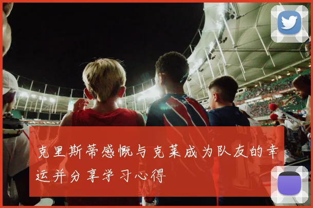 克里斯蒂感慨与克莱成为队友的幸运并分享学习心得