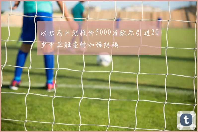 切尔西计划报价5000万欧元引进20岁中卫雅奎特加强防线