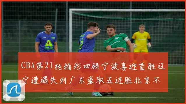 CBA第21轮精彩回顾宁波喜迎首胜辽宁遭遇失利广东豪取五连胜北京不敌天津江苏力克新疆