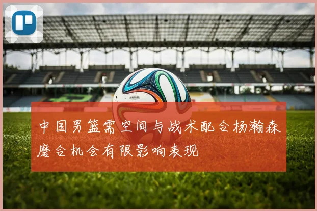 中国男篮需空间与战术配合杨瀚森磨合机会有限影响表现