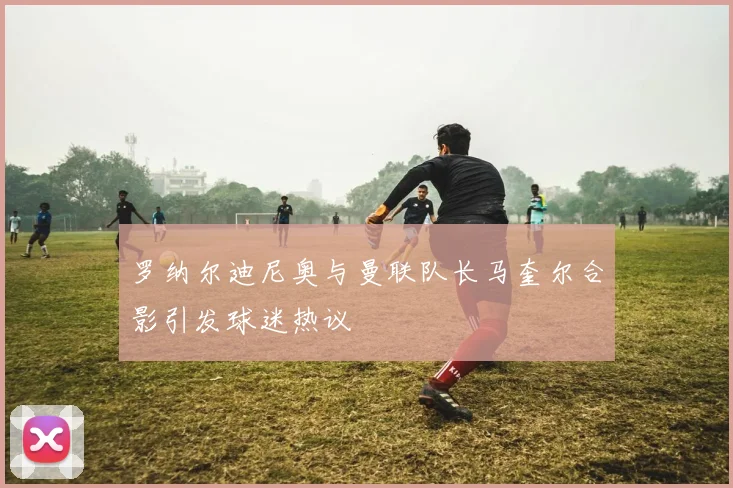 罗纳尔迪尼奥与曼联队长马奎尔合影引发球迷热议