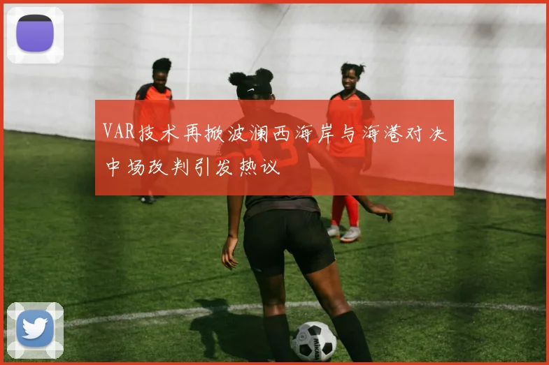 VAR技术再掀波澜西海岸与海港对决中场改判引发热议