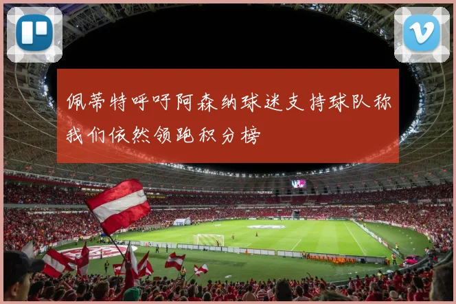 佩蒂特呼吁阿森纳球迷支持球队称我们依然领跑积分榜