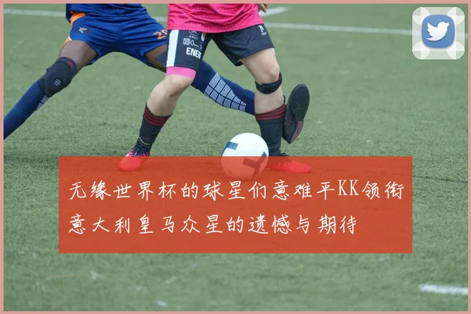 无缘世界杯的球星们意难平KK领衔意大利皇马众星的遗憾与期待