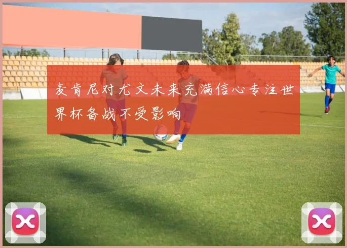 麦肯尼对尤文未来充满信心专注世界杯备战不受影响