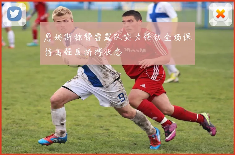詹姆斯称赞雷霆队实力强劲全场保持高强度拼搏状态