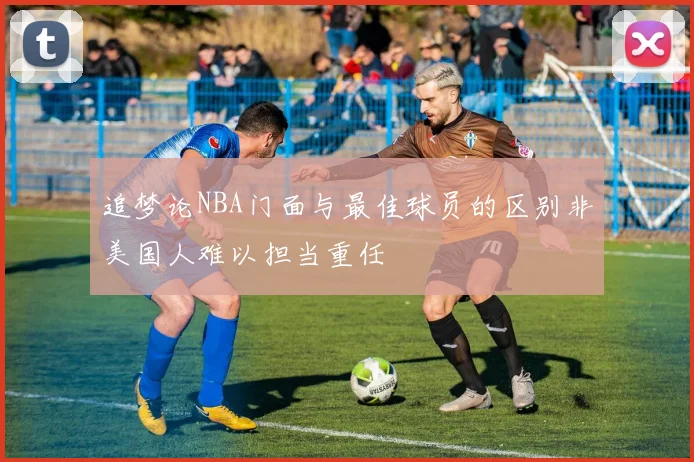 追梦论NBA门面与最佳球员的区别非美国人难以担当重任