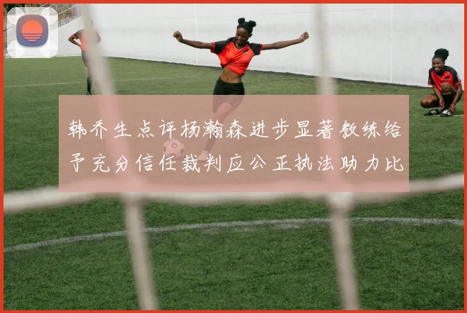 韩乔生点评杨瀚森进步显著教练给予充分信任裁判应公正执法助力比赛发展