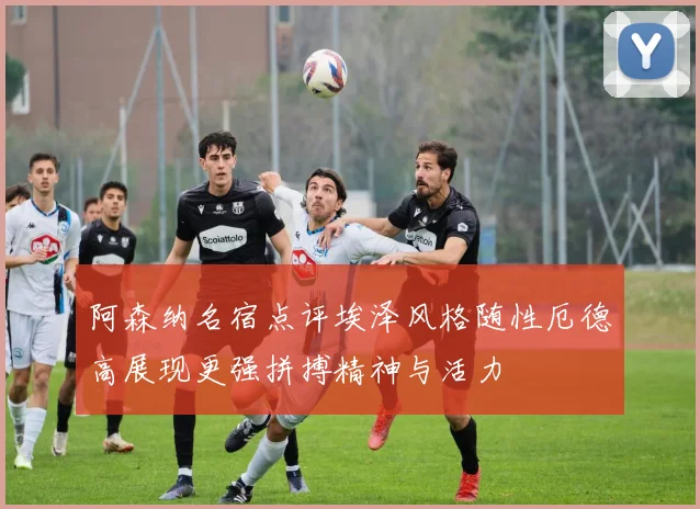 阿森纳名宿点评埃泽风格随性厄德高展现更强拼搏精神与活力