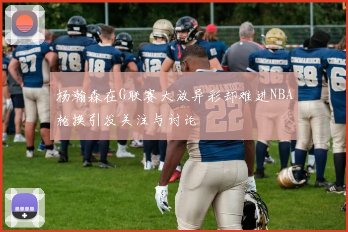 杨瀚森在G联赛大放异彩却难进NBA轮换引发关注与讨论