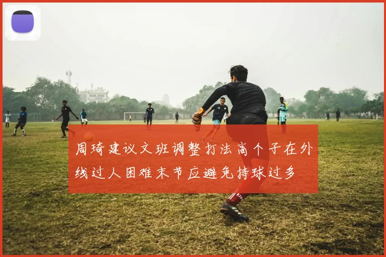 周琦建议文班调整打法高个子在外线过人困难末节应避免持球过多